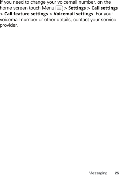 25MessagingIf you need to change your voicemail number, on the home screen touch Menu   &gt; Settings &gt; Call settings &gt; Call feature settings &gt; Voicemail settings. For your voicemail number or other details, contact your service provider.