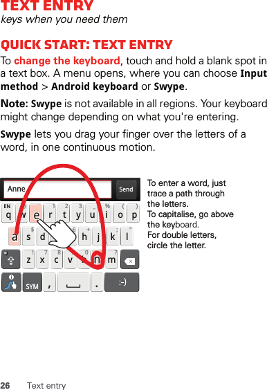 26 Text entryText entrykeys when you need themQuick start: Text entryTo change the keyboard, touch and hold a blank spot in a text box. A menu opens, where you can choose Input method &gt; Android keyboard or Swype.Note: Swype is not available in all regions. Your keyboard might change depending on what you&apos;re entering.Swype lets you drag your finger over the letters of a word, in one continuous motion.Send:-)asdfghjk lqwe r t y u i opzxcvbnmEN @# 12 3 _%()!7890 /?&amp;$456+:;&quot;,.SYMTo enter a word, just trace a path through the letters.To capitalise, go above the keyboard.For double letters, circle the letter.To enter a word, just trace a path through the letters.To capitalise, go above the key.For double letters, circle the letter.AnneAnneAnneaenaen