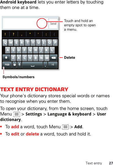 27Text entryAndroid keyboard lets you enter letters by touching them one at a time.Text entry dictionaryYour phone&apos;s dictionary stores special words or names to recognise when you enter them.To open your dictionary, from the home screen, touch Menu  &gt; Settings &gt; Language &amp; keyboard &gt; User dictionary.•To add a word, touch Menu   &gt; Add.•To edit or delete a word, touch and hold it.Send?123 :-)ZMNBVCXKLJHGFDSAWE R T Y UI OPQ11223344556677889900!?,&quot;&apos;:(.Touch and hold an empty spot to open a menu.DeleteSymbols/numbers