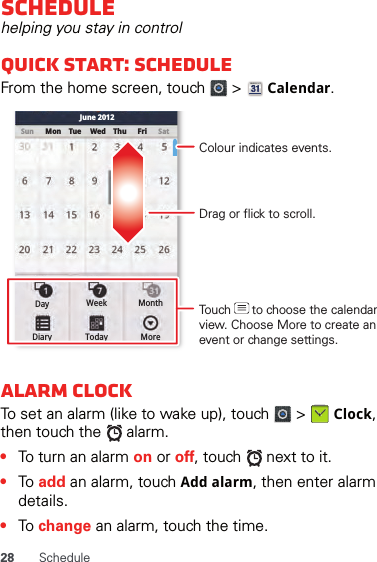 28 ScheduleSchedulehelping you stay in controlQuick start: ScheduleFrom the home screen, touch   &gt;   Calendar.Alarm clockTo set an alarm (like to wake up), touch   &gt;   Clock, then touch the   alarm.•To turn an alarm on or off, touch   next to it.•To add an alarm, touch Add alarm, then enter alarm details.•To change an alarm, touch the time.Sun Mon Tue Wed Thu SatFriJune 2012Day Week MonthDiary Today MoreDrag or flick to scroll.Colour indicates events.Touch      to choose the calendar view. Choose More to create an event or change settings.