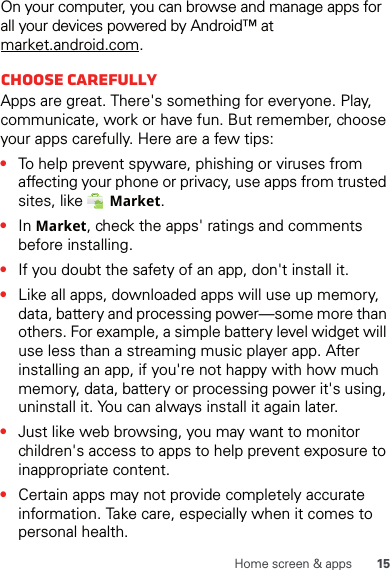 15Home screen &amp; appsOn your computer, you can browse and manage apps for all your devices powered by Android™ at market.android.com.Choose carefullyApps are great. There&apos;s something for everyone. Play, communicate, work or have fun. But remember, choose your apps carefully. Here are a few tips:•To help prevent spyware, phishing or viruses from affecting your phone or privacy, use apps from trusted sites, like   Market.•In Market, check the apps&apos; ratings and comments before installing.•If you doubt the safety of an app, don&apos;t install it.•Like all apps, downloaded apps will use up memory, data, battery and processing power—some more than others. For example, a simple battery level widget will use less than a streaming music player app. After installing an app, if you&apos;re not happy with how much memory, data, battery or processing power it&apos;s using, uninstall it. You can always install it again later.•Just like web browsing, you may want to monitor children&apos;s access to apps to help prevent exposure to inappropriate content.•Certain apps may not provide completely accurate information. Take care, especially when it comes to personal health.