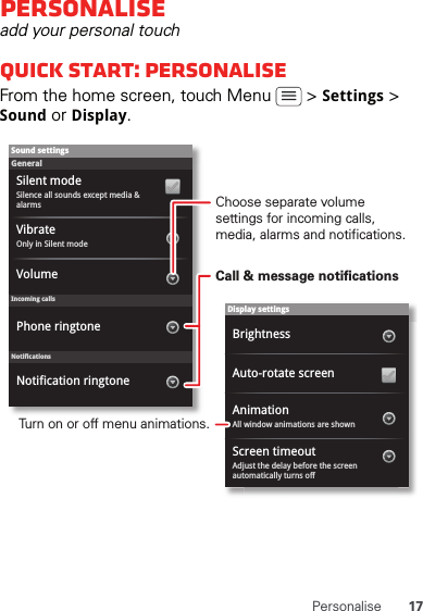 17PersonalisePersonaliseadd your personal touchQuick start: PersonaliseFrom the home screen, touch Menu   &gt; Settings &gt; Sound or Display.Display settingsBrightnessScreen timeoutAll window animations are shownAnimationAuto-rotate screenAdjust the delay before the screen automatically turns offSound settingsGeneralIncoming callsOnly in Silent modeVibrateVolumeSilent modeSilence all sounds except media &amp; alarmsPhone ringtoneNotificationsNotification ringtoneChoose separate volume settings for incoming calls, media, alarms and notifications.Call &amp; message notificationsTurn on or off menu animations.