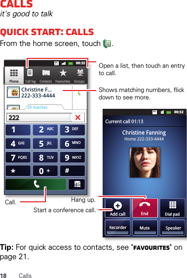 18 CallsCallsit&apos;s good to talkQuick start: CallsFrom the home screen, touch  .Tip: For quick access to contacts, see &quot;Favourites&quot; on page 21.Dial padAdd callSpeakerMuteRecorderChristine FanningHome 222-333-4444Contacts FavouritesPhone Call logABC DEFMNOWXYZJKLTUVGHIPQRS+11:1911:1911:1911:1900:3200:32Contacts GroupsFavouritesPhone Call logChristine F...     222-333-444429 matches222222 Current call 01:13EndAdd callRecorOpen a list, then touch an entry to call.Shows matching numbers, flick down to see more.Hang up.Start a conference call.Call.