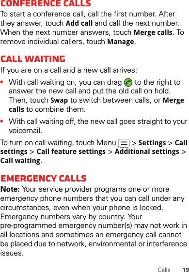 19CallsConference callsTo start a conference call, call the first number. After they answer, touch Add call and call the next number. When the next number answers, touch Merge calls. To remove individual callers, touch Manage.Call waitingIf you are on a call and a new call arrives:•With call waiting on, you can drag   to the right to answer the new call and put the old call on hold. Then, touch Swap to switch between calls, or Merge calls to combine them.•With call waiting off, the new call goes straight to your voicemail.To turn on call waiting, touch Menu   &gt; Settings &gt; Call settings &gt; Call feature settings &gt; Additional settings &gt; Call waiting.Emergency callsNote: Your service provider programs one or more emergency phone numbers that you can call under any circumstances, even when your phone is locked. Emergency numbers vary by country. Your pre-programmed emergency number(s) may not work in all locations and sometimes an emergency call cannot be placed due to network, environmental or interference issues.