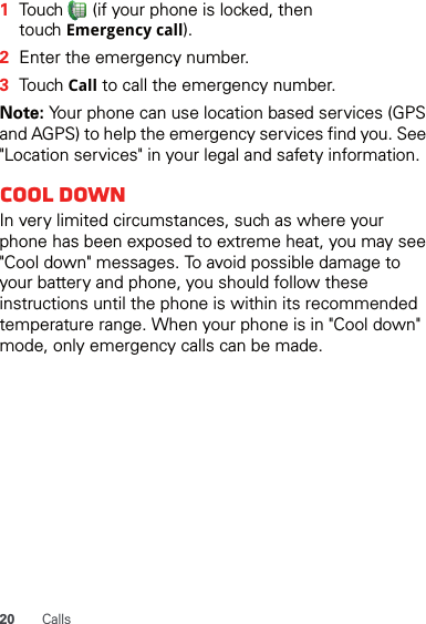 20 Calls  1Touch   (if your phone is locked, then touch Emergency call).2Enter the emergency number.3Touch Call to call the emergency number.Note: Your phone can use location based services (GPS and AGPS) to help the emergency services find you. See &quot;Location services&quot; in your legal and safety information.Cool downIn very limited circumstances, such as where your phone has been exposed to extreme heat, you may see &quot;Cool down&quot; messages. To avoid possible damage to your battery and phone, you should follow these instructions until the phone is within its recommended temperature range. When your phone is in &quot;Cool down&quot; mode, only emergency calls can be made.