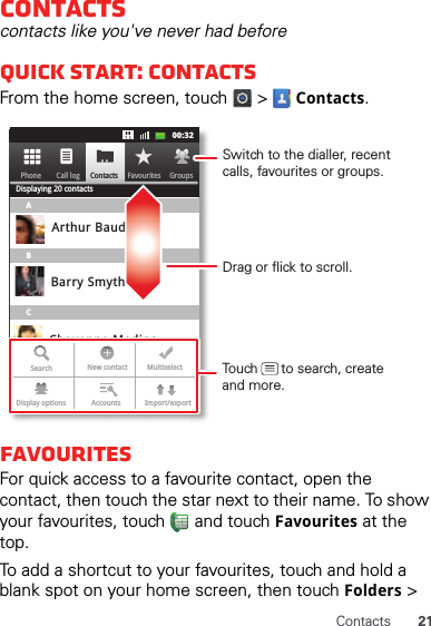 21ContactsContactscontacts like you&apos;ve never had beforeQuick start: ContactsFrom the home screen, touch   &gt;   Contacts.FavouritesFor quick access to a favourite contact, open the contact, then touch the star next to their name. To show your favourites, touch   and touch Favourites at the top.To add a shortcut to your favourites, touch and hold a blank spot on your home screen, then touch Folders &gt; Contacts FavouritesPhone Call log11:1911:1900:32Contacts GroupsFavouritesPhone Call logDisplaying 20 contactsABCArthur BaudoBarry SmythCheyenne MedinaChristine FanningSearch New contact MultiselectAccounts Import/exportDisplay optionsDrag or flick to scroll.Switch to the dialler, recent calls, favourites or groups.Touch      to search, create and more.