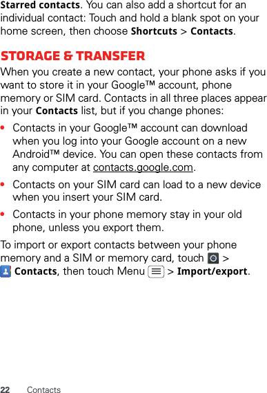 22 ContactsStarred contacts. You can also add a shortcut for an individual contact: Touch and hold a blank spot on your home screen, then choose Shortcuts &gt; Contacts.Storage &amp; transferWhen you create a new contact, your phone asks if you want to store it in your Google™ account, phone memory or SIM card. Contacts in all three places appear in your Contacts list, but if you change phones:•Contacts in your Google™ account can download when you log into your Google account on a new Android™ device. You can open these contacts from any computer at contacts.google.com.•Contacts on your SIM card can load to a new device when you insert your SIM card.•Contacts in your phone memory stay in your old phone, unless you export them.To import or export contacts between your phone memory and a SIM or memory card, touch   &gt;  Contacts, then touch Menu   &gt; Import/export.