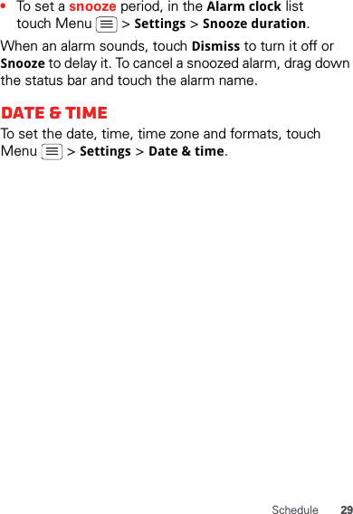 29Schedule•To set a snooze period, in the Alarm clock list touch Menu   &gt; Settings &gt; Snooze duration.When an alarm sounds, touch Dismiss to turn it off or Snooze to delay it. To cancel a snoozed alarm, drag down the status bar and touch the alarm name.Date &amp; timeTo set the date, time, time zone and formats, touch Menu  &gt; Settings &gt; Date &amp; time.