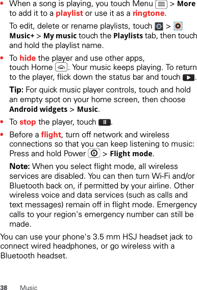 38 Music•When a song is playing, you touch Menu   &gt; More to add it to a playlist or use it as a ringtone.To edit, delete or rename playlists, touch   &gt;   Music+ &gt; My music touch the Playlists tab, then touch and hold the playlist name.•To hide the player and use other apps, touch Home  . Your music keeps playing. To return to the player, flick down the status bar and touch  .Tip: For quick music player controls, touch and hold an empty spot on your home screen, then choose Android widgets &gt; Music.•To stop the player, touch  .•Before a flight, turn off network and wireless connections so that you can keep listening to music: Press and hold Power   &gt; Flight mode.Note: When you select flight mode, all wireless services are disabled. You can then turn Wi-Fi and/or Bluetooth back on, if permitted by your airline. Other wireless voice and data services (such as calls and text messages) remain off in flight mode. Emergency calls to your region&apos;s emergency number can still be made.You can use your phone&apos;s 3.5 mm HSJ headset jack to connect wired headphones, or go wireless with a Bluetooth headset.