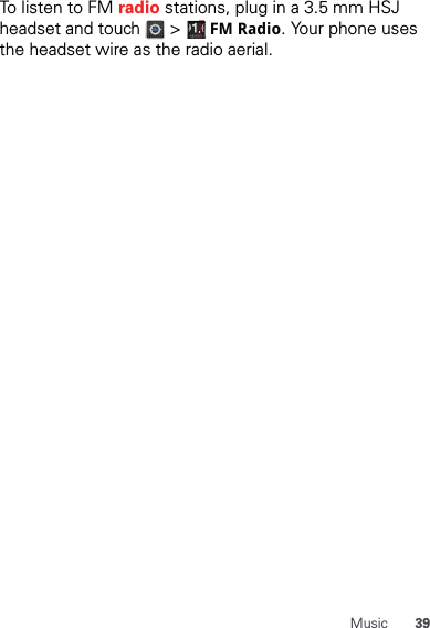 39MusicTo listen to FM radio stations, plug in a 3.5 mm HSJ headset and touch   &gt;   FMRadio. Your phone uses the headset wire as the radio aerial.