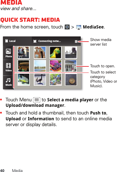 40 MediaMediaview and share...Quick start: MediaFrom the home screen, touch   &gt;   MediaSee.•Touch Menu   to Select a media player or the Upload/download manager.•Touch and hold a thumbnail, then touch Push to, Upload or Information to send to an online media server or display details.Local Connecting netw...PhotoVideoMusicShow media server listTouch to open.Touch to select category (Photo, Video or Music).