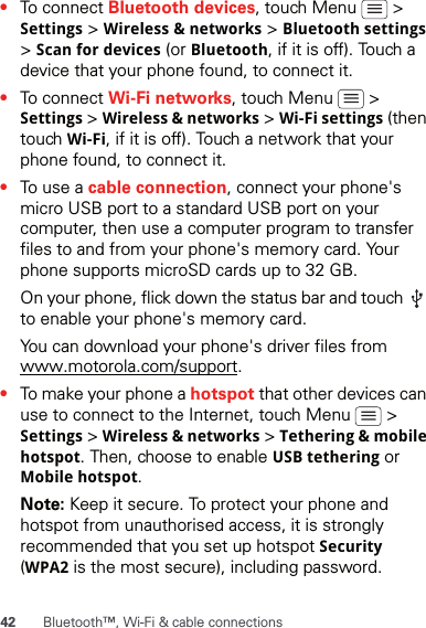 42 Bluetooth™, Wi-Fi &amp; cable connections•To connect Bluetooth devices, touch Menu   &gt; Settings &gt; Wireless &amp; networks &gt; Bluetooth settings &gt; Scan for devices (or Bluetooth, if it is off). Touch a device that your phone found, to connect it.•To connect Wi-Fi networks, touch Menu   &gt; Settings &gt; Wireless &amp; networks &gt; Wi-Fi settings (then touch Wi-Fi, if it is off). Touch a network that your phone found, to connect it.•To use a cable connection, connect your phone&apos;s micro USB port to a standard USB port on your computer, then use a computer program to transfer files to and from your phone&apos;s memory card. Your phone supports microSD cards up to 32 GB.On your phone, flick down the status bar and touch   to enable your phone&apos;s memory card.You can download your phone&apos;s driver files from www.motorola.com/support.•To make your phone a hotspot that other devices can use to connect to the Internet, touch Menu   &gt; Settings &gt; Wireless &amp; networks &gt; Tethering &amp; mobile hotspot. Then, choose to enable USB tethering or Mobile hotspot.Note: Keep it secure. To protect your phone and hotspot from unauthorised access, it is strongly recommended that you set up hotspot Security (WPA2 is the most secure), including password.