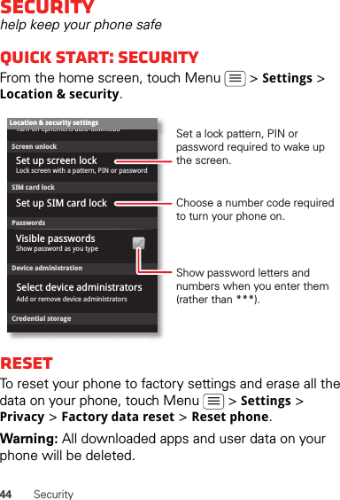 44 SecuritySecurityhelp keep your phone safeQuick start: SecurityFrom the home screen, touch Menu   &gt; Settings &gt; Location &amp; security.ResetTo reset your phone to factory settings and erase all the data on your phone, touch Menu   &gt; Settings &gt; Privacy &gt; Factory data reset &gt; Reset phone.Warning: All downloaded apps and user data on your phone will be deleted.Device administrationLock screen with a pattern, PIN or passwordSet up screen lockShow password as you typeTurn off ephemeris auto-downloadVisible passwordsCredential storageScreen unlockPasswordsAdd or remove device administratorsSelect device administratorsLocation &amp; security settingsSet up SIM card lockSIM card lockShow password letters and numbers when you enter them (rather than ***).Choose a number code required to turn your phone on.Set a lock pattern, PIN or password required to wake up the screen.