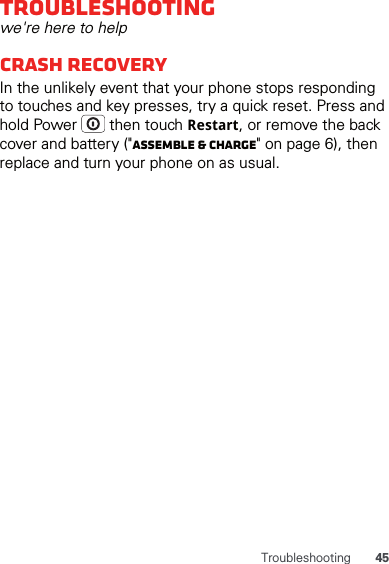 45TroubleshootingTroubleshootingwe&apos;re here to helpCrash recoveryIn the unlikely event that your phone stops responding to touches and key presses, try a quick reset. Press and hold Power   then touch Restart, or remove the back cover and battery (&quot;Assemble &amp; charge&quot; on page 6), then replace and turn your phone on as usual. 