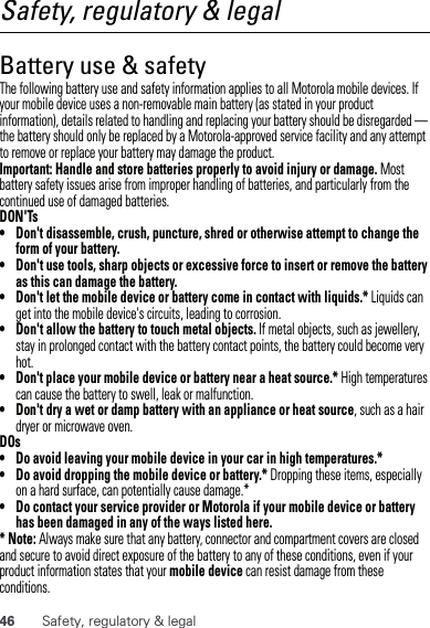 46 Safety, regulatory &amp; legalSafety, regulatory &amp; legalBattery use &amp; safetyBattery use  &amp; safetyThe following battery use and safety information applies to all Motorola mobile devices. If your mobile device uses a non-removable main battery (as stated in your product information), details related to handling and replacing your battery should be disregarded — the battery should only be replaced by a Motorola-approved service facility and any attempt to remove or replace your battery may damage the product.Important: Handle and store batteries properly to avoid injury or damage. Most battery safety issues arise from improper handling of batteries, and particularly from the continued use of damaged batteries.DON&apos;Ts• Don&apos;t disassemble, crush, puncture, shred or otherwise attempt to change the form of your battery.• Don&apos;t use tools, sharp objects or excessive force to insert or remove the battery as this can damage the battery.• Don&apos;t let the mobile device or battery come in contact with liquids.* Liquids can get into the mobile device&apos;s circuits, leading to corrosion.• Don&apos;t allow the battery to touch metal objects. If metal objects, such as jewellery, stay in prolonged contact with the battery contact points, the battery could become very hot.• Don&apos;t place your mobile device or battery near a heat source.* High temperatures can cause the battery to swell, leak or malfunction.• Don&apos;t dry a wet or damp battery with an appliance or heat source, such as a hair dryer or microwave oven.DOs• Do avoid leaving your mobile device in your car in high temperatures.*• Do avoid dropping the mobile device or battery.* Dropping these items, especially on a hard surface, can potentially cause damage.*• Do contact your service provider or Motorola if your mobile device or battery has been damaged in any of the ways listed here.* Note: Always make sure that any battery, connector and compartment covers are closed and secure to avoid direct exposure of the battery to any of these conditions, even if your product information states that your mobile device can resist damage from these conditions.