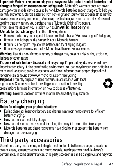 47Safety, regulatory &amp; legalImportant: Motorola recommends you always use Motorola-branded batteries and chargers for quality assurance and safeguards. Motorola&apos;s warranty does not cover damage to the mobile device caused by non-Motorola batteries and/or chargers. To help you identify authentic Motorola batteries from non-original or counterfeit batteries (that may not have adequate safety protection), Motorola provides holograms on its batteries. You should confirm that any battery you purchase has a &quot;Motorola Original&quot; hologram.If you see a message on your display such as Invalidbattery or Unabletocharge, take the following steps:•Remove the battery and inspect it to confirm that it has a &quot;Motorola Original&quot; hologram;•If there is no hologram, the battery is not a Motorola battery;•If there is a hologram, replace the battery and try charging it again;•If the message remains, contact a Motorola authorised service centre.Warning: Use of a non-Motorola battery or charger may present a risk of fire, explosion, leakage or other hazard.Proper and safe battery disposal and recycling: Proper battery disposal is not only important for safety, it also benefits the environment. You can recycle your used batteries in many retail or service provider locations. Additional information on proper disposal and recycling can be found at www.motorola.com/recyclingDisposal: Promptly dispose of used batteries in accordance with local regulations. Contact your local recycling centre or national recycling organisations for more information on how to dispose of batteries.Warning: Never dispose of batteries in a fire because they may explode.Battery chargingBattery chargingNotes for charging your product&apos;s battery:•During charging, keep your battery and charger near room temperature for efficient battery charging.•New batteries are not fully charged.•New batteries or batteries stored for a long time may take more time to charge.•Motorola batteries and charging systems have circuitry that protects the battery from damage from overcharging.Third party accessoriesUse of third party accessories, including but not limited to batteries, chargers, headsets, covers, cases, screen protectors and memory cards, may impact your mobile device&apos;s performance. In some circumstances, third party accessories can be dangerous and may void 032375o