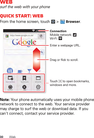 30 WebWebsurf the web with your phoneQuick start: WebFrom the home screen, touch   &gt;   Browser.Note: Your phone automatically uses your mobile phone network to connect to the web. Your service provider may charge to surf the web or download data. If you can&apos;t connect, contact your service provider.http://www.New window WindowsExitBookmarksMoreRefreshhttp://www.google.co.uk/11:19Drag or flick to scroll.Enter a webpage URL.Touch      to open bookmarks, windows and more.ConnectionMobile network: Wi-Fi: 