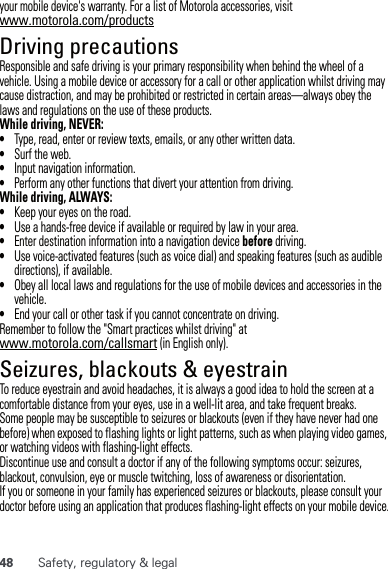 48 Safety, regulatory &amp; legalyour mobile device&apos;s warranty. For a list of Motorola accessories, visit www.motorola.com/productsDriving precautionsResponsible and safe driving is your primary responsibility when behind the wheel of a vehicle. Using a mobile device or accessory for a call or other application whilst driving may cause distraction, and may be prohibited or restricted in certain areas—always obey the laws and regulations on the use of these products.While driving, NEVER:•Type, read, enter or review texts, emails, or any other written data.•Surf the web.•Input navigation information.•Perform any other functions that divert your attention from driving.While driving, ALWAYS:•Keep your eyes on the road.•Use a hands-free device if available or required by law in your area.•Enter destination information into a navigation device before driving.•Use voice-activated features (such as voice dial) and speaking features (such as audible directions), if available.•Obey all local laws and regulations for the use of mobile devices and accessories in the vehicle.•End your call or other task if you cannot concentrate on driving.Remember to follow the &quot;Smart practices whilst driving&quot; at www.motorola.com/callsmart (in English only).Seizures, blackouts &amp; eyestrainTo reduce eyestrain and avoid headaches, it is always a good idea to hold the screen at a comfortable distance from your eyes, use in a well-lit area, and take frequent breaks.Some people may be susceptible to seizures or blackouts (even if they have never had one before) when exposed to flashing lights or light patterns, such as when playing video games, or watching videos with flashing-light effects.Discontinue use and consult a doctor if any of the following symptoms occur: seizures, blackout, convulsion, eye or muscle twitching, loss of awareness or disorientation.If you or someone in your family has experienced seizures or blackouts, please consult your doctor before using an application that produces flashing-light effects on your mobile device.