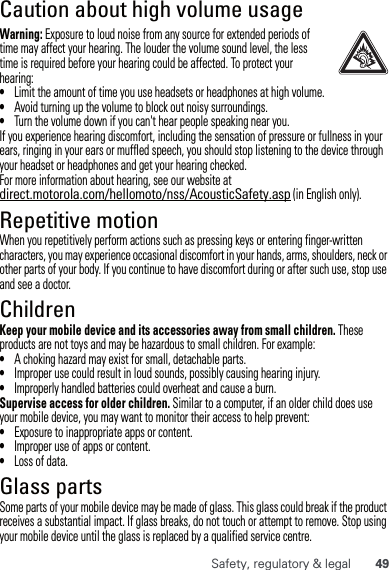 49Safety, regulatory &amp; legalCaution about high volume usageWarning: Exposure to loud noise from any source for extended periods of time may affect your hearing. The louder the volume sound level, the less time is required before your hearing could be affected. To protect your hearing:•Limit the amount of time you use headsets or headphones at high volume.•Avoid turning up the volume to block out noisy surroundings.•Turn the volume down if you can&apos;t hear people speaking near you.If you experience hearing discomfort, including the sensation of pressure or fullness in your ears, ringing in your ears or muffled speech, you should stop listening to the device through your headset or headphones and get your hearing checked.For more information about hearing, see our website at direct.motorola.com/hellomoto/nss/AcousticSafety.asp (in English only).Repetitive motionWhen you repetitively perform actions such as pressing keys or entering finger-written characters, you may experience occasional discomfort in your hands, arms, shoulders, neck or other parts of your body. If you continue to have discomfort during or after such use, stop use and see a doctor.ChildrenKeep your mobile device and its accessories away from small children. These products are not toys and may be hazardous to small children. For example:•A choking hazard may exist for small, detachable parts.•Improper use could result in loud sounds, possibly causing hearing injury.•Improperly handled batteries could overheat and cause a burn.Supervise access for older children. Similar to a computer, if an older child does use your mobile device, you may want to monitor their access to help prevent:•Exposure to inappropriate apps or content.•Improper use of apps or content.•Loss of data.Glass partsSome parts of your mobile device may be made of glass. This glass could break if the product receives a substantial impact. If glass breaks, do not touch or attempt to remove. Stop using your mobile device until the glass is replaced by a qualified service centre.