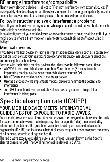 52 Safety, regulatory &amp; legalRF energy interference/compatibilityNearly every electronic device is subject to RF energy interference from external sources if inadequately shielded, designed or otherwise configured for RF energy compatibility. In some circumstances, your mobile device may cause interference with other devices.Follow instructions to avoid interference problemsTurn off your mobile device in any location where posted notices instruct you to do so, such as hospitals or healthcare facilities.In an aircraft, turn off your mobile device whenever instructed to do so by airline staff. If your mobile device offers a flight mode or similar feature, consult airline staff about using it in-flight.Medical devicesIf you have a medical device, including an implantable medical device such as a pacemaker or defibrillator, consult your healthcare provider and the device manufacturer&apos;s directions before using this mobile device.Persons with implantable medical devices should observe the following precautions:•ALWAYS keep the mobile device more than 20 centimetres (8 inches) from the implantable medical device when the mobile device is turned ON.•DO NOT carry the mobile device in the breast pocket.•Use the ear opposite the implantable medical device to minimise the potential for interference.•Turn OFF the mobile device immediately if you have any reason to suspect that interference is taking place.Specific absorption rate (ICNIRP)SAR (ICNIRP)YOUR MOBILE DEVICE MEETS INTERNATIONAL GUIDELINES FOR EXPOSURE TO RADIO WAVES.Your mobile device is a radio transmitter and receiver. It is designed not to exceed the limits for exposure to radio waves (radio frequency electromagnetic fields) recommended by international guidelines. The guidelines were developed by an independent scientific organisation (ICNIRP) and include a substantial safety margin designed to assure the safety of all persons, regardless of age and health.The radio wave exposure guidelines use a unit of measurement known as the Specific absorption rate, or SAR. The SAR limit for mobile devices is 2 W/kg.