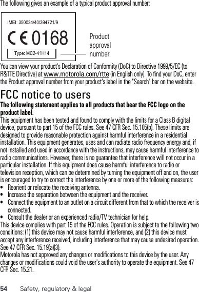 54 Safety, regulatory &amp; legalThe following gives an example of a typical product approval number:You can view your product&apos;s Declaration of Conformity (DoC) to Directive 1999/5/EC (to R&amp;TTE Directive) at www.motorola.com/rtte (in English only). To find your DoC, enter the Product approval number from your product&apos;s label in the &quot;Search&quot; bar on the website.FCC notice to usersFCC noticeThe following statement applies to all products that bear the FCC logo on the product label.This equipment has been tested and found to comply with the limits for a Class B digital device, pursuant to part 15 of the FCC rules. See 47 CFR Sec. 15.105(b). These limits are designed to provide reasonable protection against harmful interference in a residential installation. This equipment generates, uses and can radiate radio frequency energy and, if not installed and used in accordance with the instructions, may cause harmful interference to radio communications. However, there is no guarantee that interference will not occur in a particular installation. If this equipment does cause harmful interference to radio or television reception, which can be determined by turning the equipment off and on, the user is encouraged to try to correct the interference by one or more of the following measures:•Reorient or relocate the receiving antenna.•Increase the separation between the equipment and the receiver.•Connect the equipment to an outlet on a circuit different from that to which the receiver is connected.•Consult the dealer or an experienced radio/TV technician for help.This device complies with part 15 of the FCC rules. Operation is subject to the following two conditions: (1) this device may not cause harmful interference, and (2) this device must accept any interference received, including interference that may cause undesired operation. See 47 CFR Sec. 15.19(a)(3).Motorola has not approved any changes or modifications to this device by the user. Any changes or modifications could void the user&apos;s authority to operate the equipment. See 47 CFR Sec. 15.21.0168 Product approval number