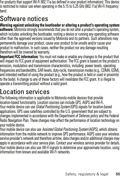 55Safety, regulatory &amp; legalFor products that support Wi-Fi 802.11a (as defined in your product information): This device is restricted to indoor use when operating in the 5.15 to 5.25 GHz (802.11a) Wi-Fi frequency band.Software noticesSoftware copyright n oticeWarning against unlocking the bootloader or altering a product&apos;s operating system software: Motorola strongly recommends that you do not alter a product&apos;s operating system, which includes unlocking the bootloader, rooting a device or running any operating software other than the approved versions issued by Motorola and its partners. Such alterations may permanently damage your product, cause your product to be unsafe and/or cause your product to malfunction. In such cases, neither the product nor any damage resulting therefrom will be covered by warranty.Important FCC information: You must not make or enable any changes to the product that will impact its FCC grant of equipment authorisation. The FCC grant is based on the product&apos;s emission, modulation and transmission characteristics, including: power levels, operating frequencies and bandwidths, SAR levels, duty-cycle, transmission modes (e.g., CDMA, GSM), and intended method of using the product (e.g., how the product is held or used in proximity to the body). A change to any of these factors will invalidate the FCC grant. It is illegal to operate a transmitting product without a valid grant.Location servicesGPS &amp; AGPSThe following information is applicable to Motorola mobile devices that provide location-based functionality. Location sources can include GPS, AGPS and Wi-Fi.Your mobile device can use Global Positioning System (GPS) signals for location-based applications. GPS uses satellites controlled by the U.S. government that are subject to changes implemented in accordance with the Department of Defense policy and the Federal Radio Navigation Plan. These changes may affect the performance of location technology on your mobile device.Your mobile device can also use Assisted Global Positioning System (AGPS), which obtains information from the mobile network to improve GPS performance. AGPS uses your wireless service provider&apos;s network and therefore airtime, data charges and/or additional charges may apply in accordance with your service plan. Contact your wireless service provider for details.Your mobile device can also use Wi-Fi signals to determine your approximate location, using information from known and available Wi-Fi networks.