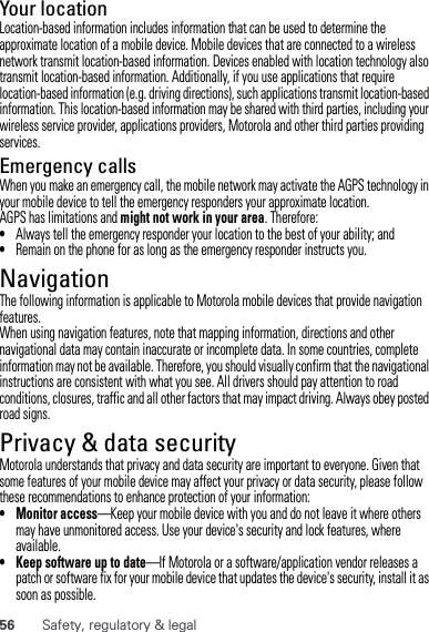 56 Safety, regulatory &amp; legalYour locationLocation-based information includes information that can be used to determine the approximate location of a mobile device. Mobile devices that are connected to a wireless network transmit location-based information. Devices enabled with location technology also transmit location-based information. Additionally, if you use applications that require location-based information (e.g. driving directions), such applications transmit location-based information. This location-based information may be shared with third parties, including your wireless service provider, applications providers, Motorola and other third parties providing services.Emergency callsWhen you make an emergency call, the mobile network may activate the AGPS technology in your mobile device to tell the emergency responders your approximate location.AGPS has limitations and might not work in your area. Therefore:•Always tell the emergency responder your location to the best of your ability; and•Remain on the phone for as long as the emergency responder instructs you.NavigationNavigationThe following information is applicable to Motorola mobile devices that provide navigation features.When using navigation features, note that mapping information, directions and other navigational data may contain inaccurate or incomplete data. In some countries, complete information may not be available. Therefore, you should visually confirm that the navigational instructions are consistent with what you see. All drivers should pay attention to road conditions, closures, traffic and all other factors that may impact driving. Always obey posted road signs.Privacy &amp; data securityPrivacy &amp; data securityMotorola understands that privacy and data security are important to everyone. Given that some features of your mobile device may affect your privacy or data security, please follow these recommendations to enhance protection of your information:• Monitor access—Keep your mobile device with you and do not leave it where others may have unmonitored access. Use your device&apos;s security and lock features, where available.• Keep software up to date—If Motorola or a software/application vendor releases a patch or software fix for your mobile device that updates the device&apos;s security, install it as soon as possible.