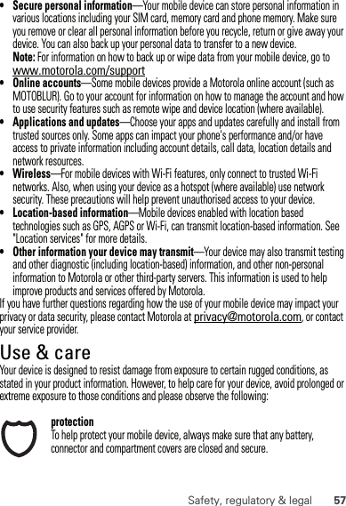 57Safety, regulatory &amp; legal• Secure personal information—Your mobile device can store personal information in various locations including your SIM card, memory card and phone memory. Make sure you remove or clear all personal information before you recycle, return or give away your device. You can also back up your personal data to transfer to a new device.Note: For information on how to back up or wipe data from your mobile device, go to www.motorola.com/support• Online accounts—Some mobile devices provide a Motorola online account (such as MOTOBLUR). Go to your account for information on how to manage the account and how to use security features such as remote wipe and device location (where available).• Applications and updates—Choose your apps and updates carefully and install from trusted sources only. Some apps can impact your phone&apos;s performance and/or have access to private information including account details, call data, location details and network resources.•Wireless—For mobile devices with Wi-Fi features, only connect to trusted Wi-Fi networks. Also, when using your device as a hotspot (where available) use network security. These precautions will help prevent unauthorised access to your device.• Location-based information—Mobile devices enabled with location based technologies such as GPS, AGPS or Wi-Fi, can transmit location-based information. See &quot;Location services&quot; for more details.• Other information your device may transmit—Your device may also transmit testing and other diagnostic (including location-based) information, and other non-personal information to Motorola or other third-party servers. This information is used to help improve products and services offered by Motorola.If you have further questions regarding how the use of your mobile device may impact your privacy or data security, please contact Motorola at privacy@motorola.com, or contact your service provider.Use &amp; careUse &amp; careYour device is designed to resist damage from exposure to certain rugged conditions, as stated in your product information. However, to help care for your device, avoid prolonged or extreme exposure to those conditions and please observe the following:protectionTo help protect your mobile device, always make sure that any battery, connector and compartment covers are closed and secure.