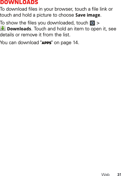 31WebDownloadsTo download files in your browser, touch a file link or touch and hold a picture to choose Save image.To show the files you downloaded, touch   &gt;  Downloads. Touch and hold an item to open it, see details or remove it from the list.You can download &quot;Apps&quot; on page 14.