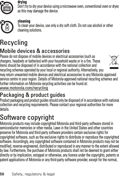 58 Safety, regulatory &amp; legaldryingDon&apos;t try to dry your device using a microwave oven, conventional oven or dryer, as this may damage the device.cleaningTo clean your device, use only a dry soft cloth. Do not use alcohol or other cleaning solutions.RecyclingRecyclingMobile devices &amp; accessoriesPlease do not dispose of mobile devices or electrical accessories (such as chargers, headsets or batteries) with your household waste or in a fire. These items should be disposed of in accordance with the national collection and recycling schemes operated by your local or regional authority. Alternatively, you may return unwanted mobile devices and electrical accessories to any Motorola approved service centre in your region. Details of Motorola-approved national recycling schemes and further information on Motorola recycling activities can be found at: www.motorola.com/recyclingPackaging &amp; product guidesProduct packaging and product guides should only be disposed of in accordance with national collection and recycling requirements. Please contact your regional authorities for more details.Software copyrightSoftware copyright n oticeMotorola products may include copyrighted Motorola and third-party software stored in semiconductor memories or other media. Laws in the United States and other countries preserve for Motorola and third-party software providers certain exclusive rights for copyrighted software, such as the exclusive rights to distribute or reproduce the copyrighted software. Accordingly, any copyrighted software contained in Motorola products may not be modified, reverse-engineered, distributed or reproduced in any manner to the extent allowed by law. Furthermore, the purchase of Motorola products shall not be deemed to grant either directly or by implication, estoppel or otherwise, any licence under the copyrights, patents or patent applications of Motorola or any third-party software provider, except for the normal, 