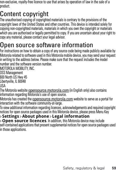 59Safety, regulatory &amp; legalnon-exclusive, royalty-free licence to use that arises by operation of law in the sale of a product.Content copyrightContent copyrightThe unauthorised copying of copyrighted materials is contrary to the provisions of the copyright laws of the United States and other countries. This device is intended solely for copying non-copyrighted materials, materials in which you own the copyright or materials which you are authorised or legally permitted to copy. If you are uncertain about your right to copy any material, please contact your legal advisor.Open source software informationOSS informationFor instructions on how to obtain a copy of any source code being made publicly available by Motorola related to software used in this Motorola mobile device, you may send your request in writing to the address below. Please make sure that the request includes the model number and the software version number.MOTOROLA MOBILITY, INC.OSS Management600 North US Hwy 45Libertyville, IL 60048USAThe Motorola website opensource.motorola.com (in English only) also contains information regarding Motorola&apos;s use of open source.Motorola has created the opensource.motorola.com website to serve as a portal for interaction with the software community-at-large.To view additional information regarding licences, acknowledgements and required copyright notices for open source packages used in this Motorola device, please press Menu Key &gt; Settings &gt; Aboutphone &gt; Legalinformation &gt; Opensourcelicences. In addition, this Motorola device may include self-contained applications that present supplemental notices for open source packages used in those applications.