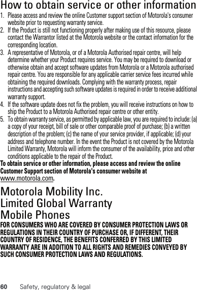 60 Safety, regulatory &amp; legalHow to obtain service or other information  1. Please access and review the online Customer support section of Motorola&apos;s consumer website prior to requesting warranty service.2. If the Product is still not functioning properly after making use of this resource, please contact the Warrantor listed at the Motorola website or the contact information for the corresponding location.3. A representative of Motorola, or of a Motorola Authorised repair centre, will help determine whether your Product requires service. You may be required to download or otherwise obtain and accept software updates from Motorola or a Motorola authorised repair centre. You are responsible for any applicable carrier service fees incurred while obtaining the required downloads. Complying with the warranty process, repair instructions and accepting such software updates is required in order to receive additional warranty support.4. If the software update does not fix the problem, you will receive instructions on how to ship the Product to a Motorola Authorised repair centre or other entity.5. To obtain warranty service, as permitted by applicable law, you are required to include: (a) a copy of your receipt, bill of sale or other comparable proof of purchase; (b) a written description of the problem; (c) the name of your service provider, if applicable; (d) your address and telephone number. In the event the Product is not covered by the Motorola Limited Warranty, Motorola will inform the consumer of the availability, price and other conditions applicable to the repair of the Product.To obtain service or other information, please access and review the online Customer Support section of Motorola&apos;s consumer website at www.motorola.com.Motorola Mobility Inc. Limited Global Warranty Mobile PhonesWarrantyFOR CONSUMERS WHO ARE COVERED BY CONSUMER PROTECTION LAWS OR REGULATIONS IN THEIR COUNTRY OF PURCHASE OR, IF DIFFERENT, THEIR COUNTRY OF RESIDENCE, THE BENEFITS CONFERRED BY THIS LIMITED WARRANTY ARE IN ADDITION TO ALL RIGHTS AND REMEDIES CONVEYED BY SUCH CONSUMER PROTECTION LAWS AND REGULATIONS.