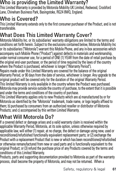 61Safety, regulatory &amp; legalWho is providing the Limited Warranty?This Limited Warranty is provided by Motorola Mobility UK Limited, Redwood, Crockford Lane, Chineham Business Park, Basingstoke, RG24 8WQ, England.Who is Covered?This Limited Warranty extends only to the first consumer purchaser of the Product, and is not transferable.What Does This Limited Warranty Cover?Motorola Mobility Inc. or its subsidiaries&apos; warranty obligations are limited to the terms and conditions set forth herein. Subject to the exclusions contained below, Motorola Mobility Inc or its subsidiaries (&quot;Motorola&quot;) warrant this Mobile Phone, and any in-box accessories which accompany such Mobile Phone (&quot;Product&quot;) against defects in materials and workmanship, under normal consumer use, for a period of ONE (1) YEAR from the date of retail purchase by the original end-user purchaser, or the period of time required by the laws of the country where the Product is purchased, whichever is longer (&quot;Warranty Period&quot;).Repairs made under this Limited Warranty are covered for the balance of the original Warranty Period, or 90 days from the date of service, whichever is longer. Any upgrade to the original product will be covered only for the duration of the original Warranty Period.This limited Warranty is only available in the country where the Product was purchased. Motorola may provide service outside the country of purchase, to the extent that it is possible and under the terms and conditions of the country of purchase.This Limited Warranty applies only to new Products which are a) manufactured by or for Motorola as identified by the &quot;Motorola&quot; trademark, trade name, or logo legally affixed to them; b) purchased by consumers from an authorized reseller or distributor of Motorola Products; and c) accompanied by this written Limited Warranty.What Will Motorola Do? If a covered defect or damage arises and a valid warranty claim is received within the applicable Warranty Period, Motorola, at its sole option, unless otherwise required by applicable law, will either (1) repair, at no charge, the defect or damage using new, used or reconditioned/refurbished functionally equivalent replacement parts; or (2) exchange the Product with a replacement Product that is new or which has been reconditioned/refurbished or otherwise remanufactured from new or used parts and is functionally equivalent to the original Product; or (3) refund the purchase price of any Products covered by the terms and conditions of this Limited Warranty.Products, parts and supporting documentation provided to Motorola as part of the warranty process, shall become the property of Motorola, and may not be returned.  When a 