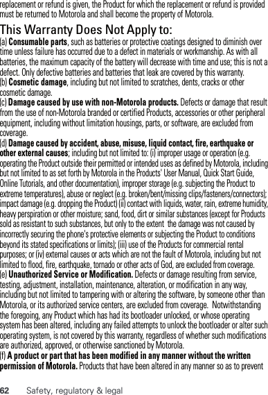 62 Safety, regulatory &amp; legalreplacement or refund is given, the Product for which the replacement or refund is provided must be returned to Motorola and shall become the property of Motorola.This Warranty Does Not Apply to:(a) Consumable parts, such as batteries or protective coatings designed to diminish over time unless failure has occurred due to a defect in materials or workmanship. As with all batteries, the maximum capacity of the battery will decrease with time and use; this is not a defect. Only defective batteries and batteries that leak are covered by this warranty.(b) Cosmetic damage, including but not limited to scratches, dents, cracks or other cosmetic damage.(c) Damage caused by use with non-Motorola products. Defects or damage that result from the use of non-Motorola branded or certified Products, accessories or other peripheral equipment, including without limitation housings, parts, or software, are excluded from coverage.(d) Damage caused by accident, abuse, misuse, liquid contact, fire, earthquake or other external causes; including but not limited to: (i) improper usage or operation (e.g. operating the Product outside their permitted or intended uses as defined by Motorola, including but not limited to as set forth by Motorola in the Products&apos; User Manual, Quick Start Guide, Online Tutorials, and other documentation), improper storage (e.g. subjecting the Product to extreme temperatures), abuse or neglect (e.g. broken/bent/missing clips/fasteners/connectors); impact damage (e.g. dropping the Product) (ii) contact with liquids, water, rain, extreme humidity, heavy perspiration or other moisture; sand, food, dirt or similar substances (except for Products sold as resistant to such substances, but only to the extent  the damage was not caused by incorrectly securing the phone&apos;s protective elements or subjecting the Product to conditions beyond its stated specifications or limits); (iii) use of the Products for commercial rental purposes; or (iv) external causes or acts which are not the fault of Motorola, including but not limited to flood, fire, earthquake, tornado or other acts of God, are excluded from coverage.(e) Unauthorized Service or Modification. Defects or damage resulting from service, testing, adjustment, installation, maintenance, alteration, or modification in any way, including but not limited to tampering with or altering the software, by someone other than Motorola, or its authorized service centers, are excluded from coverage.  Notwithstanding the foregoing, any Product which has had its bootloader unlocked, or whose operating system has been altered, including any failed attempts to unlock the bootloader or alter such operating system, is not covered by this warranty, regardless of whether such modifications are authorized, approved, or otherwise sanctioned by Motorola.(f) A product or part that has been modified in any manner without the written permission of Motorola. Products that have been altered in any manner so as to prevent 