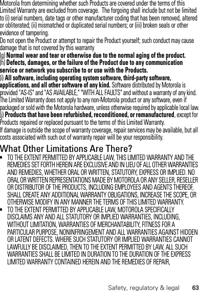 63Safety, regulatory &amp; legalMotorola from determining whether such Products are covered under the terms of this Limited Warranty are excluded from coverage.  The forgoing shall include but not be limited to (i) serial numbers, date tags or other manufacturer coding that has been removed, altered or obliterated; (ii) mismatched or duplicated serial numbers; or (iii) broken seals or other evidence of tampering.Do not open the Product or attempt to repair the Product yourself; such conduct may cause damage that is not covered by this warranty(g) Normal wear and tear or otherwise due to the normal aging of the product.(h) Defects, damages, or the failure of the Product due to any communication service or network you subscribe to or use with the Products.(i) All software, including operating system software, third-party software, applications, and all other software of any kind. Software distributed by Motorola is provided &quot;AS-IS&quot; and &quot;AS AVAILABLE,&quot; &quot;WITH ALL FAULTS&quot; and without a warranty of any kind.  The Limited Warranty does not apply to any non-Motorola product or any software, even if packaged or sold with the Motorola hardware, unless otherwise required by applicable local law.(j) Products that have been refurbished, reconditioned, or remanufactured, except for Products repaired or replaced pursuant to the terms of this Limited Warranty.If damage is outside the scope of warranty coverage, repair services may be available, but all costs associated with such out of warranty repair will be your responsibility.What Other Limitations Are There?•TO THE EXTENT PERMITTED BY APPLICABLE LAW, THIS LIMITED WARRANTY AND THE REMEDIES SET FORTH HEREIN ARE EXCLUSIVE AND IN LIEU OF ALL OTHER WARRANTIES AND REMEDIES, WHETHER ORAL OR WRITTEN, STATUTORY, EXPRESS OR IMPLIED. NO ORAL OR WRITTEN REPRESENTATIONS MADE BY MOTOROLA OR ANY SELLER, RESELLER OR DISTRIBUTOR OF THE PRODUCTS, INCLUDING EMPLOYEES AND AGENTS THEREOF, SHALL CREATE ANY ADDITIONAL WARRANTY OBLIGATIONS, INCREASE THE SCOPE, OR OTHERWISE MODIFY IN ANY MANNER THE TERMS OF THIS LIMITED WARRANTY.•TO THE EXTENT PERMITTED BY APPLICABLE LAW, MOTOROLA SPECIFICALLY DISCLAIMS ANY AND ALL STATUTORY OR IMPLIED WARRANTIES, INCLUDING, WITHOUT LIMITATION, WARRANTIES OF MERCHANTABILITY, FITNESS FOR A PARTICULAR PURPOSE, NONINFRINGEMENT AND ALL WARRANTIES AGAINST HIDDEN OR LATENT DEFECTS. WHERE SUCH STATUTORY OR IMPLIED WARRANTIES CANNOT LAWFULLY BE DISCLAIMED, THEN TO THE EXTENT PERMITTED BY LAW, ALL SUCH WARRANTIES SHALL BE LIMITED IN DURATION TO THE DURATION OF THE EXPRESS LIMITED WARRANTY CONTAINED HEREIN AND THE REMEDIES OF REPAIR, 