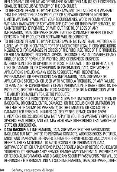 64 Safety, regulatory &amp; legalREPLACEMENT, OR REFUND AS DETERMINED BY MOTOROLA IN ITS SOLE DISCRETION SHALL BE THE EXCLUSIVE REMEDY OF THE CONSUMER.•TO THE EXTENT PERMITTED BY APPLICABLE LAW, MOTOROLA DOES NOT WARRANT THAT THE OPERATION OF ANY PRODUCTS OR SOFTWARE COVERED UNDER THIS LIMITED WARRANTY WILL MEET YOUR REQUIREMENTS, WORK IN COMBINATION WITH ANY HARDWARE OR SOFTWARE APPLICATIONS OR THIRD PARTY SERVICES, BE UNINTERRUPTED, ERROR-FREE, OR WITHOUT RISK TO, OR LOSS OF, ANY INFORMATION, DATA, SOFTWARE OR APPLICATIONS CONTAINED THEREIN, OR THAT DEFECTS IN THE PRODUCTS OR SOFTWARE WILL BE CORRECTED.•TO THE EXTENT PERMITTED BY APPLICABLE LAW, IN NO EVENT SHALL MOTOROLA BE LIABLE, WHETHER IN CONTRACT, TORT OR UNDER OTHER LEGAL THEORY (INCLUDING NEGLIGENCE), FOR DAMAGES IN EXCESS OF THE PURCHASE PRICE OF THE PRODUCTS, OR FOR ANY INDIRECT, INCIDENTAL, SPECIAL OR CONSEQUENTIAL DAMAGES OF ANY KIND, OR LOSS OF REVENUE OR PROFITS; LOSS OF BUSINESS; BUSINESS INTERRUPTION; LOSS OF OPPORTUNITY; LOSS OF GOODWILL; LOSS OF REPUTATION; LOSS OF, DAMAGE TO, OR CORRUPTION OF INFORMATION, DATA, SOFTWARE OR APPLICATIONS (INCLUDING ANY COSTS ASSOCIATED WITH RECOVERING, PROGRAMMING, OR REPRODUCING ANY INFORMATION, DATA, SOFTWARE OR APPLICATIONS STORED ON OR USED WITH MOTOROLA PRODUCTS, OR ANY FAILURE TO MAINTAIN THE CONFIDENTIALITY OF ANY INFORMATION OR DATA STORED ON THE PRODUCTS); OR OTHER FINANCIAL LOSS ARISING OUT OF OR IN CONNECTION WITH THE ABILITY OR INABILITY TO USE THE PRODUCTS.•SOME STATES OR JURISDICTIONS DO NOT ALLOW THE LIMITATION OR EXCLUSION OF INCIDENTAL OR CONSEQUENTIAL DAMAGES, OR THE EXCLUSION OR LIMITATION ON THE LENGTH OF AN IMPLIED WARRANTY, OR THE LIMITATION OR EXCLUSION OF DAMAGES FOR PERSONAL INJURIES CAUSED BY NEGLIGENCE, SO THE ABOVE LIMITATIONS OR EXCLUSIONS MAY NOT APPLY TO YOU. THIS WARRANTY GIVES YOU SPECIFIC LEGAL RIGHTS, AND YOU MAY ALSO HAVE OTHER RIGHTS THAT VARY FROM  STATE OR JURISDICTION.• DATA BACKUP: ALL INFORMATION, DATA, SOFTWARE OR OTHER APPLICATIONS, INCLUDING BUT NOT LIMITED TO PERSONAL CONTACTS, ADDRESS BOOKS, PICTURES, MUSIC AND GAMES WILL BE ERASED DURING THE REPAIR PROCESS, AND CAN NOT BE REINSTALLED BY MOTOROLA.  TO AVOID LOSING SUCH INFORMATION, DATA, SOFTWARE OR OTHER APPLICATIONS PLEASE CREATE A BACK UP BEFORE YOU DELIVER YOUR PRODUCT FOR WARRANTY SERVICE, REMOVE ANY CONFIDENTIAL, PROPRIETARY OR PERSONAL INFORMATION AND DISABLE ANY SECURITY PASSWORDS. YOU WILL BE RESPONSIBLE FOR REINSTALLING ALL SUCH INFORMATION, DATA, SOFTWARE, OTHER 