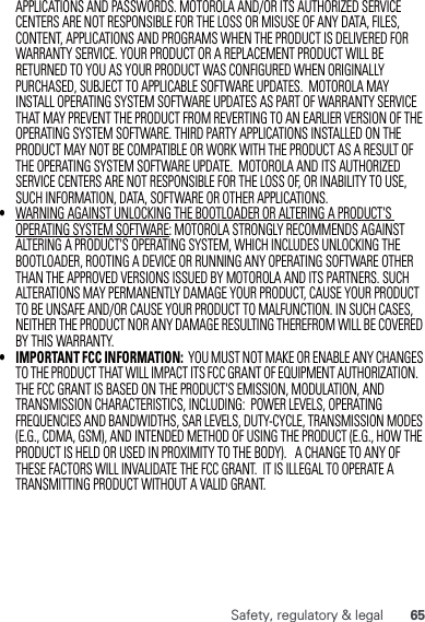 65Safety, regulatory &amp; legalAPPLICATIONS AND PASSWORDS. MOTOROLA AND/OR ITS AUTHORIZED SERVICE CENTERS ARE NOT RESPONSIBLE FOR THE LOSS OR MISUSE OF ANY DATA, FILES, CONTENT, APPLICATIONS AND PROGRAMS WHEN THE PRODUCT IS DELIVERED FOR WARRANTY SERVICE. YOUR PRODUCT OR A REPLACEMENT PRODUCT WILL BE RETURNED TO YOU AS YOUR PRODUCT WAS CONFIGURED WHEN ORIGINALLY PURCHASED, SUBJECT TO APPLICABLE SOFTWARE UPDATES.  MOTOROLA MAY INSTALL OPERATING SYSTEM SOFTWARE UPDATES AS PART OF WARRANTY SERVICE THAT MAY PREVENT THE PRODUCT FROM REVERTING TO AN EARLIER VERSION OF THE OPERATING SYSTEM SOFTWARE. THIRD PARTY APPLICATIONS INSTALLED ON THE PRODUCT MAY NOT BE COMPATIBLE OR WORK WITH THE PRODUCT AS A RESULT OF THE OPERATING SYSTEM SOFTWARE UPDATE.  MOTOROLA AND ITS AUTHORIZED SERVICE CENTERS ARE NOT RESPONSIBLE FOR THE LOSS OF, OR INABILITY TO USE, SUCH INFORMATION, DATA, SOFTWARE OR OTHER APPLICATIONS.•WARNING AGAINST UNLOCKING THE BOOTLOADER OR ALTERING A PRODUCT&apos;S OPERATING SYSTEM SOFTWARE: MOTOROLA STRONGLY RECOMMENDS AGAINST ALTERING A PRODUCT&apos;S OPERATING SYSTEM, WHICH INCLUDES UNLOCKING THE BOOTLOADER, ROOTING A DEVICE OR RUNNING ANY OPERATING SOFTWARE OTHER THAN THE APPROVED VERSIONS ISSUED BY MOTOROLA AND ITS PARTNERS. SUCH ALTERATIONS MAY PERMANENTLY DAMAGE YOUR PRODUCT, CAUSE YOUR PRODUCT TO BE UNSAFE AND/OR CAUSE YOUR PRODUCT TO MALFUNCTION. IN SUCH CASES, NEITHER THE PRODUCT NOR ANY DAMAGE RESULTING THEREFROM WILL BE COVERED BY THIS WARRANTY.•IMPORTANT FCC INFORMATION:  YOU MUST NOT MAKE OR ENABLE ANY CHANGES TO THE PRODUCT THAT WILL IMPACT ITS FCC GRANT OF EQUIPMENT AUTHORIZATION.   THE FCC GRANT IS BASED ON THE PRODUCT&apos;S EMISSION, MODULATION, AND TRANSMISSION CHARACTERISTICS, INCLUDING:  POWER LEVELS, OPERATING FREQUENCIES AND BANDWIDTHS, SAR LEVELS, DUTY-CYCLE, TRANSMISSION MODES (E.G., CDMA, GSM), AND INTENDED METHOD OF USING THE PRODUCT (E.G., HOW THE PRODUCT IS HELD OR USED IN PROXIMITY TO THE BODY).   A CHANGE TO ANY OF THESE FACTORS WILL INVALIDATE THE FCC GRANT.  IT IS ILLEGAL TO OPERATE A TRANSMITTING PRODUCT WITHOUT A VALID GRANT.