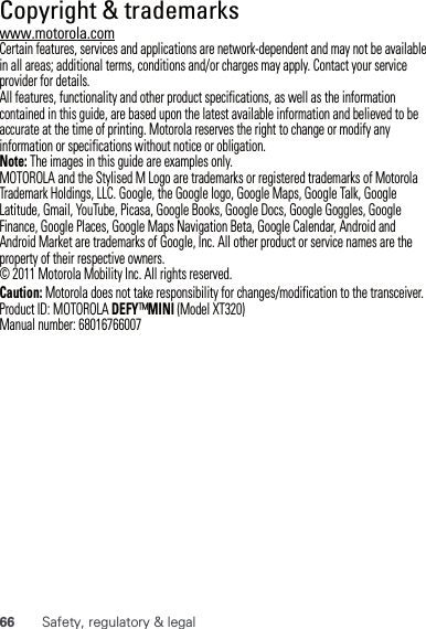 66 Safety, regulatory &amp; legal Copyright &amp; trademarkswww.motorola.comCertain features, services and applications are network-dependent and may not be available in all areas; additional terms, conditions and/or charges may apply. Contact your service provider for details.All features, functionality and other product specifications, as well as the information contained in this guide, are based upon the latest available information and believed to be accurate at the time of printing. Motorola reserves the right to change or modify any information or specifications without notice or obligation.Note: The images in this guide are examples only.MOTOROLA and the Stylised M Logo are trademarks or registered trademarks of Motorola Trademark Holdings, LLC. Google, the Google logo, Google Maps, Google Talk, Google Latitude, Gmail, YouTube, Picasa, Google Books, Google Docs, Google Goggles, Google Finance, Google Places, Google Maps Navigation Beta, Google Calendar, Android and Android Market are trademarks of Google, Inc. All other product or service names are the property of their respective owners.© 2011 Motorola Mobility Inc. All rights reserved.Caution: Motorola does not take responsibility for changes/modification to the transceiver.Product ID: MOTOROLA DEFY™MINI (Model XT320)Manual number: 68016766007