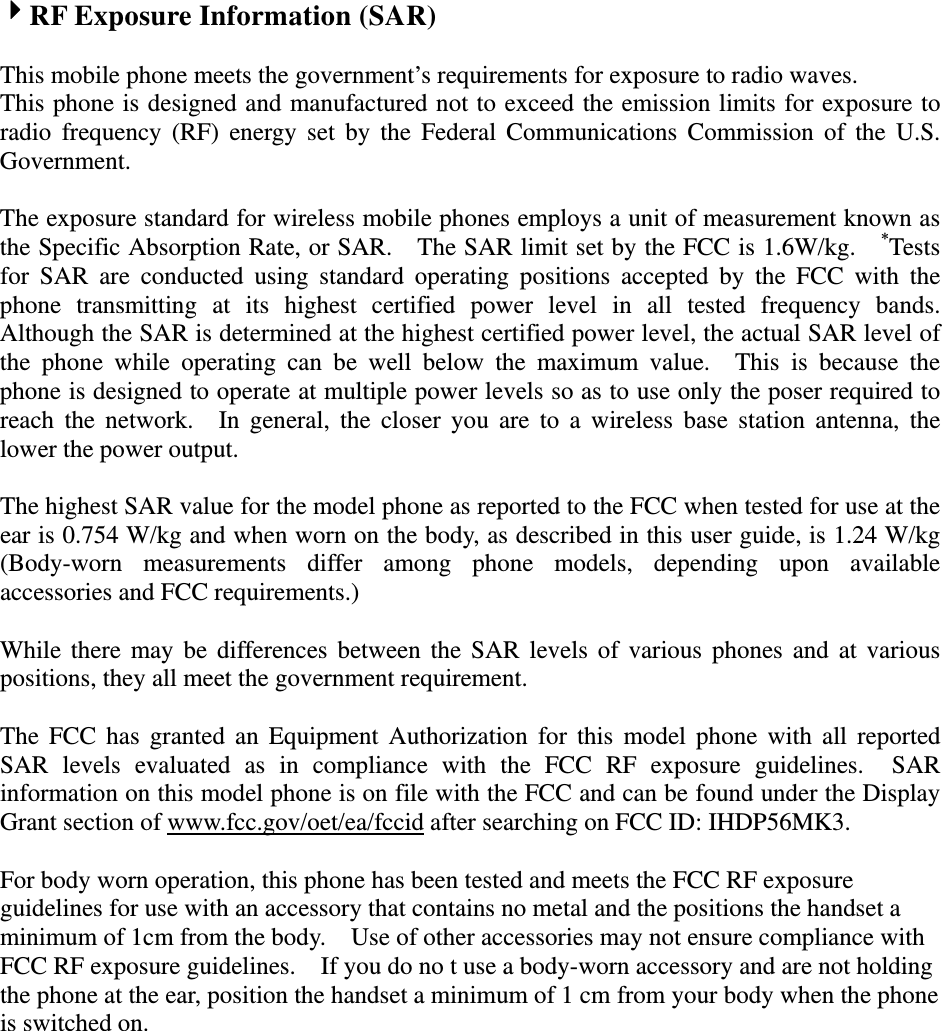 RF Exposure Information (SAR)  This mobile phone meets the government’s requirements for exposure to radio waves. This phone is designed and manufactured not to exceed the emission limits for exposure to radio frequency (RF) energy set by the Federal Communications Commission of the U.S. Government.    The exposure standard for wireless mobile phones employs a unit of measurement known as the Specific Absorption Rate, or SAR.    The SAR limit set by the FCC is 1.6W/kg.    *Tests for SAR are conducted using standard operating positions accepted by the FCC with the phone transmitting at its highest certified power level in all tested frequency bands.  Although the SAR is determined at the highest certified power level, the actual SAR level of the phone while operating can be well below the maximum value.  This is because the phone is designed to operate at multiple power levels so as to use only the poser required to reach the network.  In general, the closer you are to a wireless base station antenna, the lower the power output.  The highest SAR value for the model phone as reported to the FCC when tested for use at the ear is 0.754 W/kg and when worn on the body, as described in this user guide, is 1.24 W/kg (Body-worn measurements differ among phone models, depending upon available accessories and FCC requirements.)  While there may be differences between the SAR levels of various phones and at various positions, they all meet the government requirement.  The FCC has granted an Equipment Authorization for this model phone with all reported SAR levels evaluated as in compliance with the FCC RF exposure guidelines.  SAR information on this model phone is on file with the FCC and can be found under the Display Grant section of www.fcc.gov/oet/ea/fccid after searching on FCC ID: IHDP56MK3.  For body worn operation, this phone has been tested and meets the FCC RF exposure guidelines for use with an accessory that contains no metal and the positions the handset a minimum of 1cm from the body.    Use of other accessories may not ensure compliance with FCC RF exposure guidelines.    If you do no t use a body-worn accessory and are not holding the phone at the ear, position the handset a minimum of 1 cm from your body when the phone is switched on. 