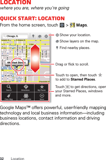 32 LocationLocationwhere you are, where you&apos;re goingQuick start: LocationFrom the home screen, touch   &gt;   Maps.Google Maps™ offers powerful, user-friendly mapping technology and local business information—including business locations, contact information and driving directions.Chicago, ILN Clark StWacker DrME Ontario StE Ohio StN Rush StN Park StN New StN Wabash AveN Dearborn StE Grand AveE Randolph StN Michigan AveN Michigan AverD submuloC NW Lake St W Lake StE Wacker PlState/lakeGrand RedLakeRandolphSt MetraRandolph/WabashWashington-BlueE S WaterStMMMMOntario StboDDDeeeeeaaarrbboorrnn SSSt44 West StreetASearchClear MapDirectionsJoin LatitudeMy PlacesMoreTouch to open, then touch to add to Starred Places.Drag or flick to scroll.Find nearby places.Show your location.Show layers on the map.Touch      to get directions, open your Starred Places, windows and more.