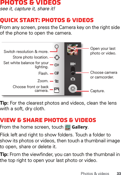 33Photos &amp; videosPhotos &amp; videossee it, capture it, share it!Quick start: Photos &amp; videosFrom any screen, press the Camera key on the right side of the phone to open the camera.Tip: For the clearest photos and videos, clean the lens with a soft, dry cloth.View &amp; share photos &amp; videosFrom the home screen, touch   Gallery.Flick left and right to show folders. Touch a folder to show its photos or videos, then touch a thumbnail image to open, share or delete it.Tip: From the viewfinder, you can touch the thumbnail in the top right to open your last photo or video.Open your last photo or video.Switch resolution &amp; more.Store photo location.Set white balance for your lighting.Zoom.Flash.Choose front or back camera.Choose camera or camcorder.Capture.