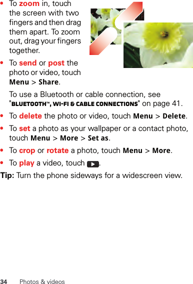 34 Photos &amp; videos•To zoom in, touch the screen with two fingers and then drag them apart. To zoom out, drag your fingers together.•To send or post the photo or video, touch Menu &gt; Share.To use a Bluetooth or cable connection, see &quot;Bluetooth™, Wi-Fi &amp; cable connections&quot; on page 41.•To delete the photo or video, touch Menu &gt; Delete.•To set a photo as your wallpaper or a contact photo, touch Menu &gt; More &gt; Set as.•To crop or rotate a photo, touch Menu &gt; More.•To play a video, touch  .Tip: Turn the phone sideways for a widescreen view.