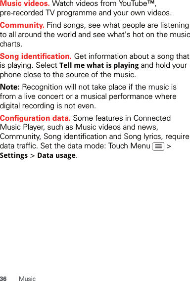 36 MusicMusic videos. Watch videos from YouTube™, pre-recorded TV programme and your own videos.Community. Find songs, see what people are listening to all around the world and see what&apos;s hot on the music charts.Song identification. Get information about a song that is playing. Select Tell me what is playing and hold your phone close to the source of the music.Note: Recognition will not take place if the music is from a live concert or a musical performance where digital recording is not even.Configuration data. Some features in Connected Music Player, such as Music videos and news, Community, Song identification and Song lyrics, require data traffic. Set the data mode: Touch Menu   &gt; Settings &gt; Data usage.