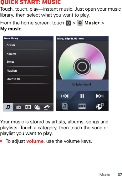 37MusicQuick start: MusicTouch, touch, play—instant music. Just open your music library, then select what you want to play.From the home screen, touch   &gt;   Music+ &gt; Mymusic.Your music is stored by artists, albums, songs and playlists. Touch a category, then touch the song or playlist you want to play. •To adjust volume, use the volume keys.Music libraryArtistsAlbumsSongsPlaylistsShuffle allNo lyrics foundMary J Blige ft. U2 - One