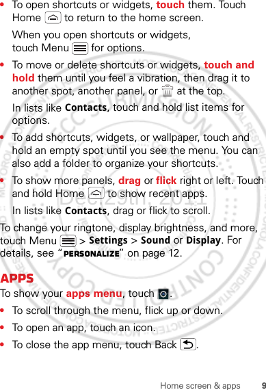 9Home screen &amp; apps•To open shortcuts or widgets, touch them. Touch Home  to return to the home screen.When you open shortcuts or widgets, touch Menu  for options.•To move or delete shortcuts or widgets, touch and hold them until you feel a vibration, then drag it to another spot, another panel, or   at the top.In lists like Contacts, touch and hold list items for options.•To add shortcuts, widgets, or wallpaper, touch and hold an empty spot until you see the menu. You can also add a folder to organize your shortcuts.•To show more panels, drag or flick right or left. Touch and hold Home  to show recent apps.In lists like Contacts, drag or flick to scroll.To change your ringtone, display brightness, and more, touch Menu  &gt; Settings &gt; Sound or Display. For details, see “Personalize” on page 12.AppsTo show your apps menu, touch .•To scroll through the menu, flick up or down.•To open an app, touch an icon.•To close the app menu, touch Back .Dec.29th, 2011