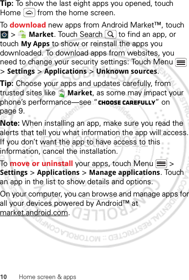 10 Home screen &amp; appsTip: To show the last eight apps you opened, touch Home  from the home screen.To download new apps from Android Market™, touch  &gt;  Market. Touch Search  to find an app, or touch My Apps to show or reinstall the apps you downloaded. To download apps from websites, you need to change your security settings: Touch Menu  &gt; Settings &gt; Applications &gt; Unknown sources.Tip: Choose your apps and updates carefully, from trusted sites like  Market, as some may impact your phone’s performance—see “Choose carefully” on page 9.Note: When installing an app, make sure you read the alerts that tell you what information the app will access. If you don’t want the app to have access to this information, cancel the installation.To move or uninstall your apps, touch Menu  &gt; Settings &gt; Applications &gt; Manage applications. Touch an app in the list to show details and options.On your computer, you can browse and manage apps for all your devices powered by Android™ at market.android.com.Dec.29th, 2011