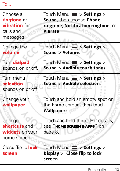 13PersonalizeTo . . .Choose a ringtone or vibration for calls and messagesTouch Menu  &gt; Settings &gt; Sound, then choose Phone ringtone, Notification ringtone, or Vibrate.Change the volumeTouch Menu  &gt; Settings &gt; Sound &gt; Volume.Tu rn  dialpad sounds on or off.Touch Menu  &gt; Settings &gt; Sound &gt; Audible touch tones.Turn menu selection sounds on or offTouch Menu  &gt; Settings &gt; Sound &gt; Audible selection.Change your wallpaperTouch and hold an empty spot on the home screen, then touch Wallpapers.Change shortcuts and widgets on your home screenTouch and hold them. For details, see “Home screen &amp; apps” on page 8.Close flip to lock screenTouch Menu  &gt; Settings &gt; Display &gt;  Close flip to lock screen.Dec.29th, 2011