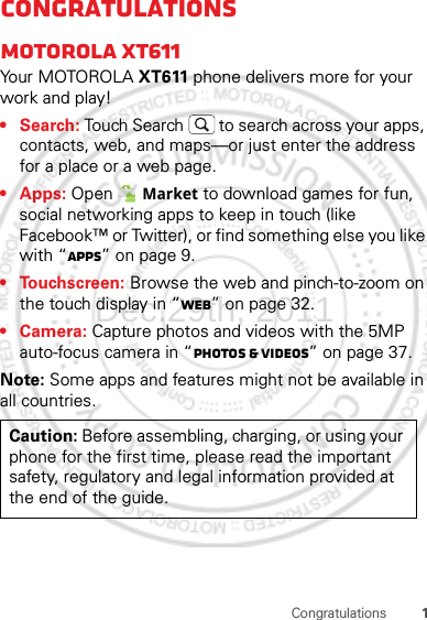 1CongratulationsCongratulationsMOTOROLA XT611Yo u r MOTO R O L A XT611 phone delivers more for your work and play!•Search: Touch Search  to search across your apps, contacts, web, and maps—or just enter the address for a place or a web page.• Apps: Open  Market to download games for fun, social networking apps to keep in touch (like Facebook™ or Twitter), or find something else you like with “Apps” on page 9.• Touchscreen: Browse the web and pinch-to-zoom on the touch display in “Web” on page 32.• Camera: Capture photos and videos with the 5MP auto-focus camera in “Photos &amp; videos” on page 37.Note: Some apps and features might not be available in all countries.Caution: Before assembling, charging, or using your phone for the first time, please read the important safety, regulatory and legal information provided at the end of the guide.Dec.29th, 2011
