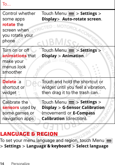 14 PersonalizeLanguage &amp; regionTo set your menu language and region, touch Menu  &gt; Settings &gt; Language &amp; keyboard &gt; Select languageControl whether some apps rotate the screen when you rotate your phoneTouch Menu  &gt; Settings &gt; Display&gt;  Auto-rotate screen.Turn on or off animations that make your menus look smootherTouch Menu  &gt; Settings &gt; Display &gt; Animation.Delete  a shortcut or widgetTouch and hold the shortcut or widget until you feel a vibration, then drag it to the trash can.Calibrate the sensors used by some games or navigation appsTouch Menu  &gt; Settings &gt; Display &gt; G-Sensor Calibration (movement) or E-Compass Calibration (direction).To . . .Dec.29th, 2011