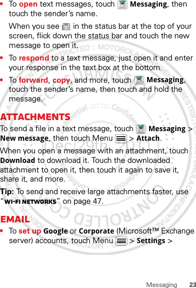 23Messaging•To  open text messages, touch  Messaging, then touch the sender’s name.When you see   in the status bar at the top of your screen, flick down the status bar and touch the new message to open it.•To  respond to a text message, just open it and enter your response in the text box at the bottom.•To  forward, copy, and more, touch  Messaging, touch the sender’s name, then touch and hold the message.AttachmentsTo send a file in a text message, touch  Messaging &gt; New message, then touch Menu  &gt; Attach.When you open a message with an attachment, touch Download to download it. Touch the downloaded attachment to open it, then touch it again to save it, share it, and more.Tip: To send and receive large attachments faster, use “Wi-Fi networks” on page 47.Email•To set up Google or Corporate (Microsoft™ Exchange server) accounts, touch Menu  &gt; Settings &gt; Dec.29th, 2011